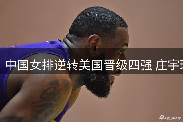 中国女排逆转美国晋级四强 庄宇珊龚翔宇赛后吐露制胜关键